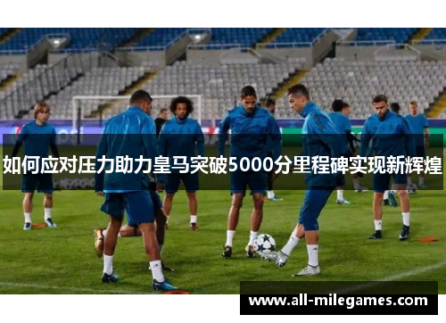 如何应对压力助力皇马突破5000分里程碑实现新辉煌
