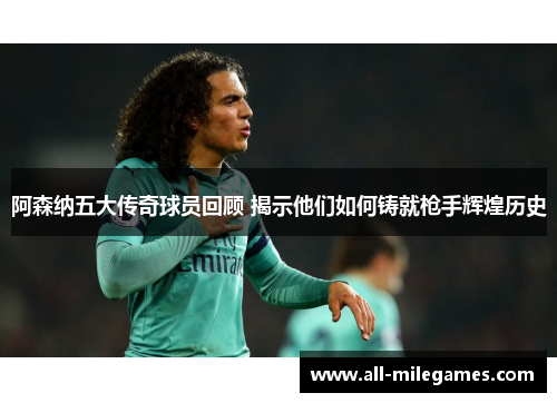 阿森纳五大传奇球员回顾 揭示他们如何铸就枪手辉煌历史