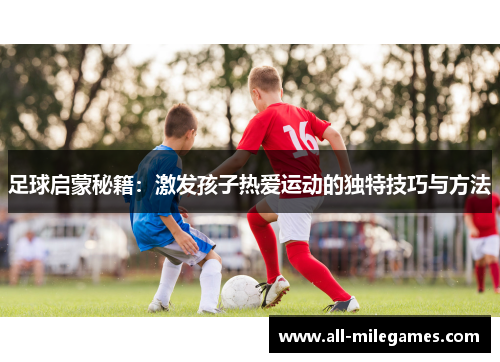 足球启蒙秘籍:激发孩子热爱运动的独特技巧与方法 足球启蒙秘籍:激发孩子热爱运动的独特技巧与方法