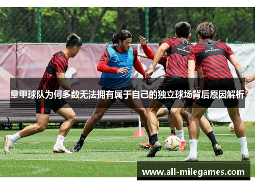 意甲球队为何多数无法拥有属于自己的独立球场背后原因解析 意甲球队为何多数无法拥有属于自己的独立球场背后原因解析