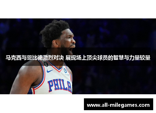 马克西与恩比德激烈对决 展现场上顶尖球员的智慧与力量较量