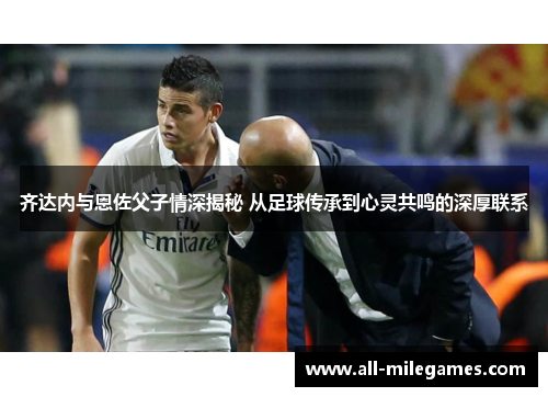 齐达内与恩佐父子情深揭秘 从足球传承到心灵共鸣的深厚联系